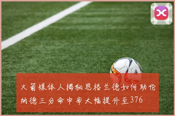 火箭媒体人揭秘恩格兰德如何助伦纳德三分命中率大幅提升至376