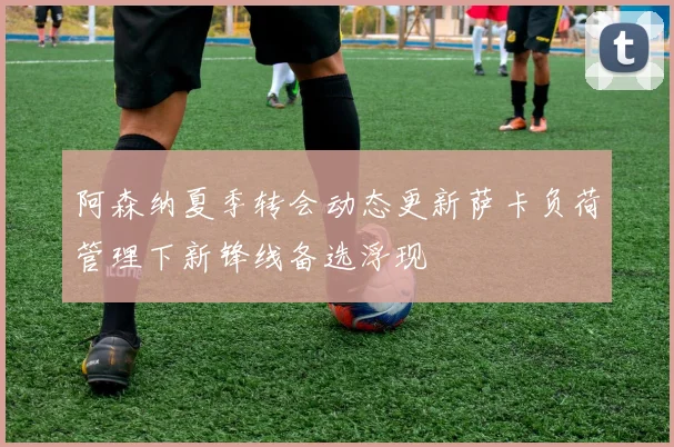阿森纳夏季转会动态更新萨卡负荷管理下新锋线备选浮现