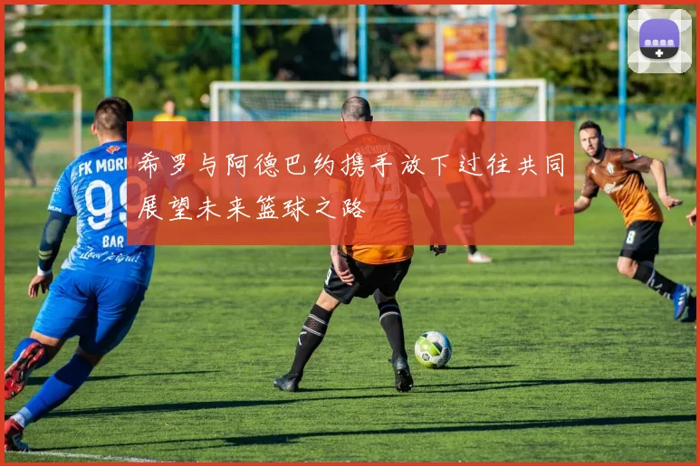 希罗与阿德巴约携手放下过往共同展望未来篮球之路