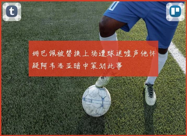 姆巴佩被替换上场遭球迷嘘声他怀疑阿韦洛亚暗中策划此事