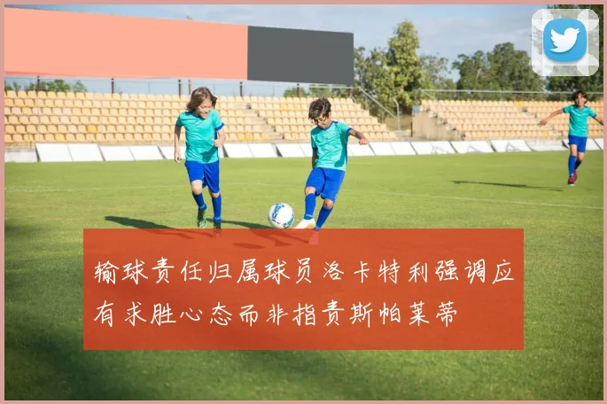 输球责任归属球员洛卡特利强调应有求胜心态而非指责斯帕莱蒂