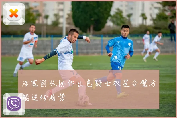 活塞团队协作出色骑士双星合璧方能逆转局势