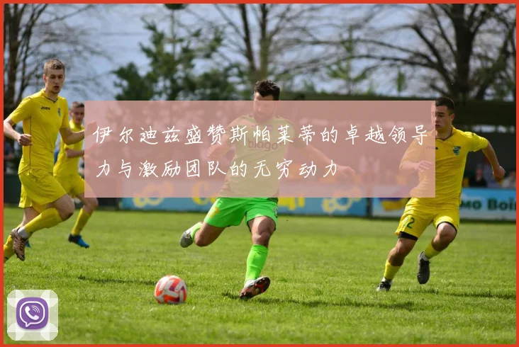 伊尔迪兹盛赞斯帕莱蒂的卓越领导力与激励团队的无穷动力