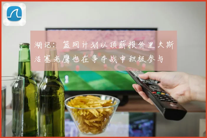 湖记：篮网计划以顶薪报价里夫斯活塞老鹰也在争夺战中积极参与