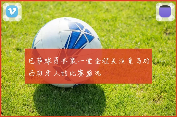 巴萨球员齐聚一堂全程关注皇马对西班牙人的比赛盛况