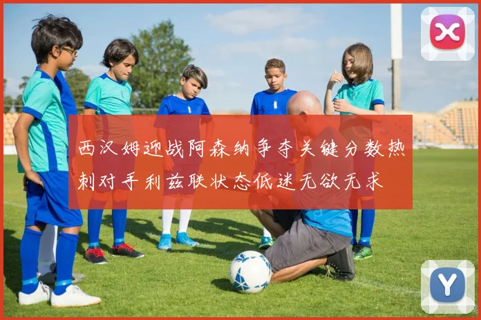 西汉姆迎战阿森纳争夺关键分数热刺对手利兹联状态低迷无欲无求