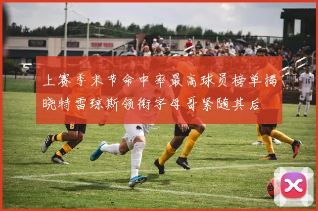上赛季末节命中率最高球员榜单揭晓特雷琼斯领衔字母哥紧随其后