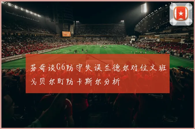 芬奇谈G6防守失误兰德尔对位文班戈贝尔盯防卡斯尔分析