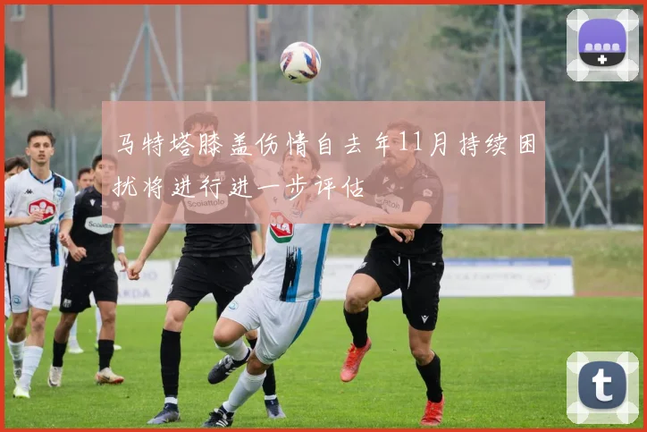 马特塔膝盖伤情自去年11月持续困扰将进行进一步评估
