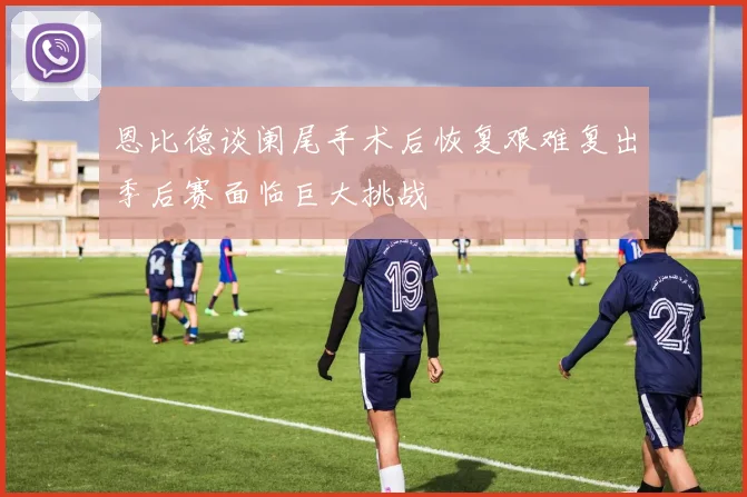 恩比德谈阑尾手术后恢复艰难复出季后赛面临巨大挑战
