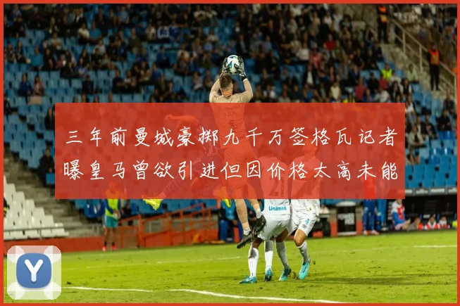 三年前曼城豪掷九千万签格瓦记者曝皇马曾欲引进但因价格太高未能成行
