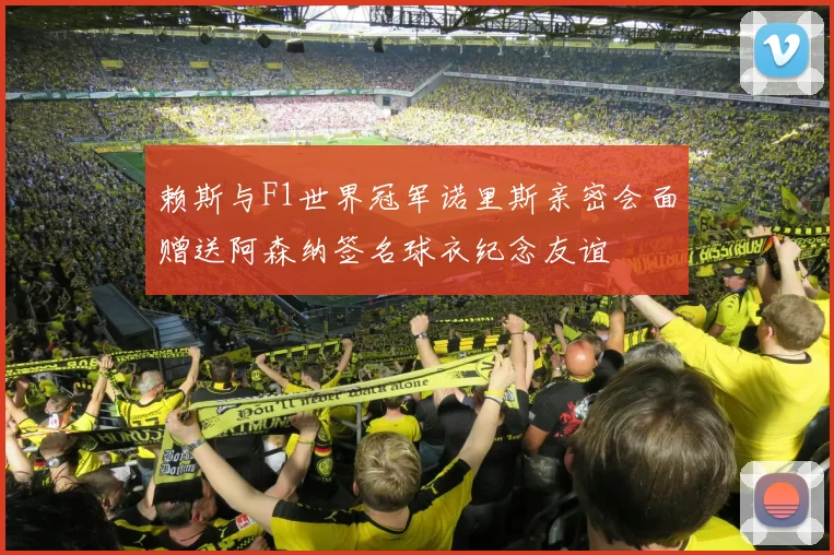 赖斯与F1世界冠军诺里斯亲密会面赠送阿森纳签名球衣纪念友谊