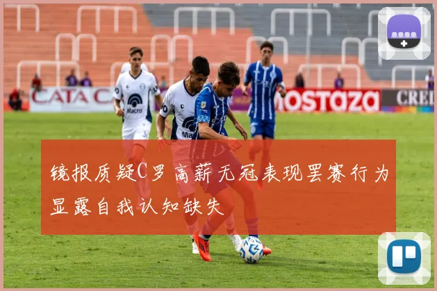 镜报质疑C罗高薪无冠表现罢赛行为显露自我认知缺失