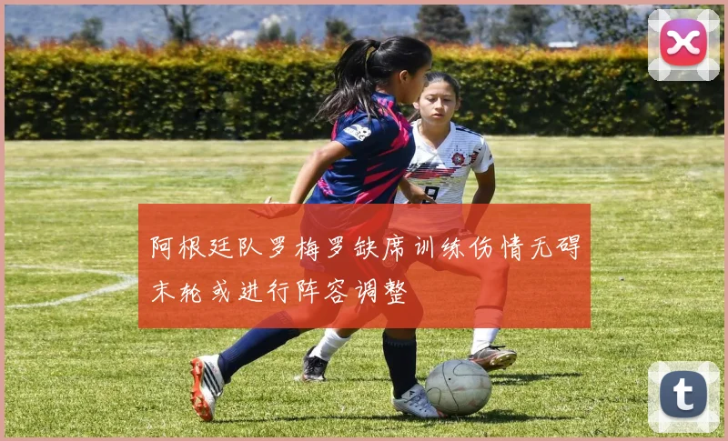 阿根廷队罗梅罗缺席训练伤情无碍末轮或进行阵容调整