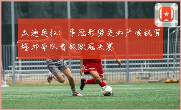 瓜迪奥拉：争冠形势更加严峻祝贺塔帅率队晋级欧冠决赛