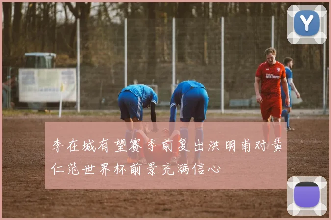 李在城有望赛季前复出洪明甫对黄仁范世界杯前景充满信心