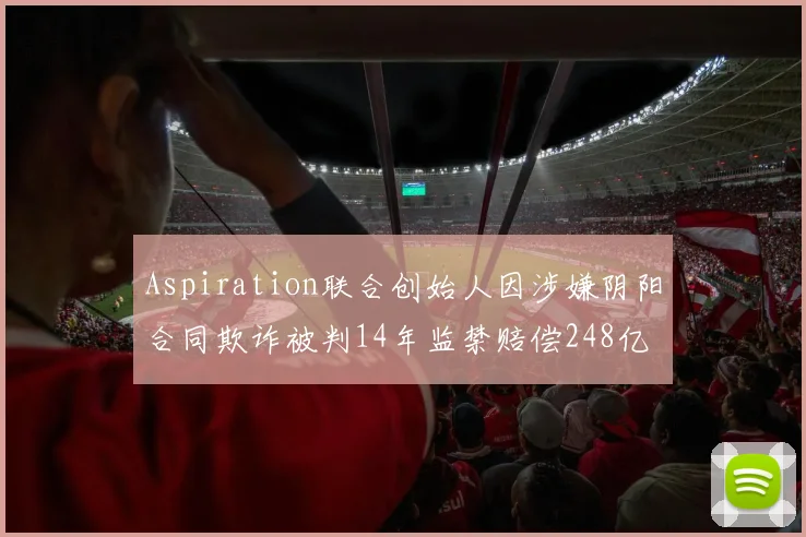 Aspiration联合创始人因涉嫌阴阳合同欺诈被判14年监禁赔偿248亿