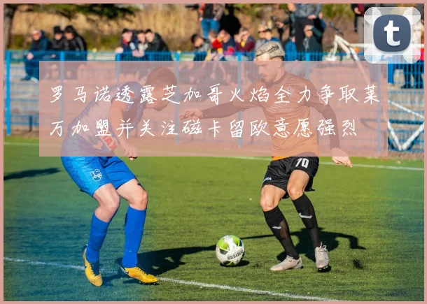罗马诺透露芝加哥火焰全力争取莱万加盟并关注磁卡留欧意愿强烈