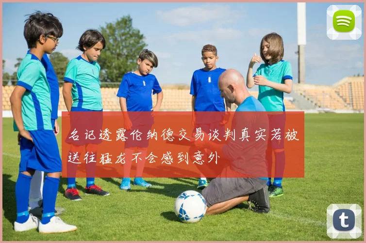 名记透露伦纳德交易谈判真实若被送往猛龙不会感到意外
